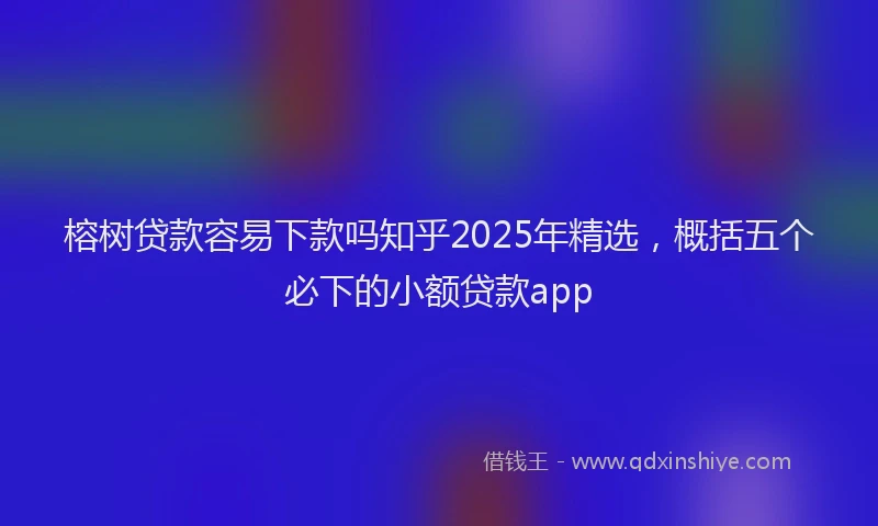 榕树贷款容易下款吗知乎2025年精选，概括五个必下的小额贷款app
