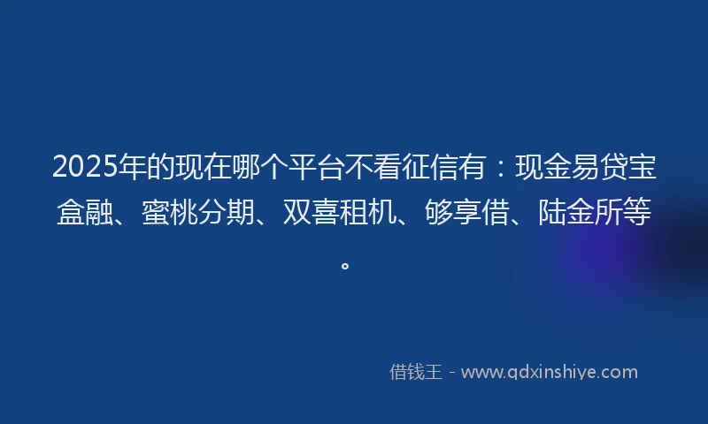 2025年的现在哪个平台不看征信有：现金易贷宝盒融、蜜桃分期、双喜租机、够享借、陆金所等。