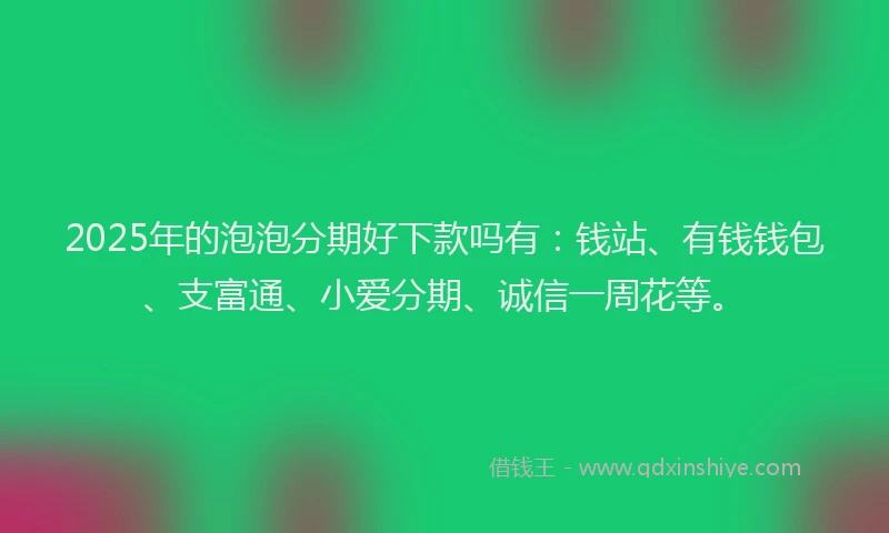 2025年的泡泡分期好下款吗有：钱站、有钱钱包、支富通、小爱分期、诚信一周花等。