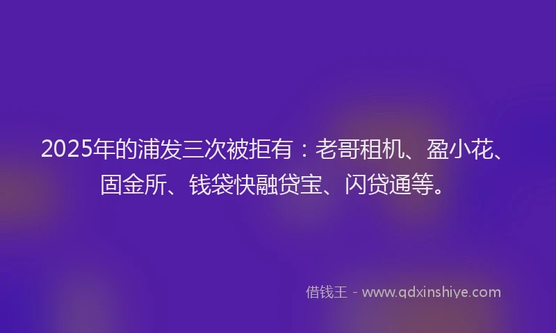 2025年的浦发三次被拒有：老哥租机、盈小花、固金所、钱袋快融贷宝、闪贷通等。