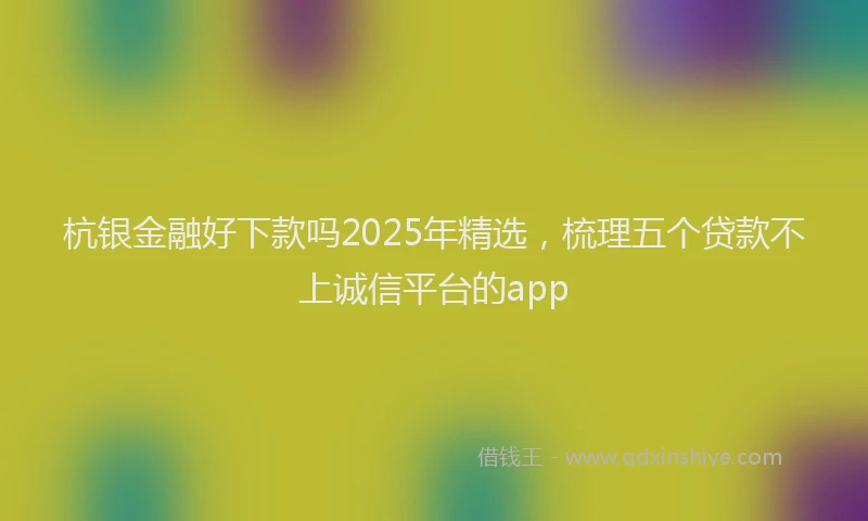 杭银金融好下款吗2025年精选，梳理五个贷款不上诚信平台的app