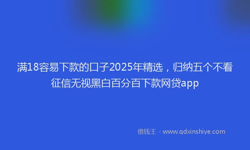 满18容易下款的口子2025年精选，归纳五个不看征信无视黑白百分百下款网贷app