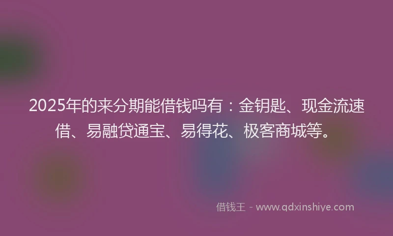2025年的来分期能借钱吗有：金钥匙、现金流速借、易融贷通宝、易得花、极客商城等。