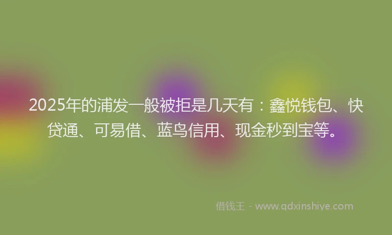 2025年的浦发一般被拒是几天有：鑫悦钱包、快贷通、可易借、蓝鸟信用、现金秒到宝等。