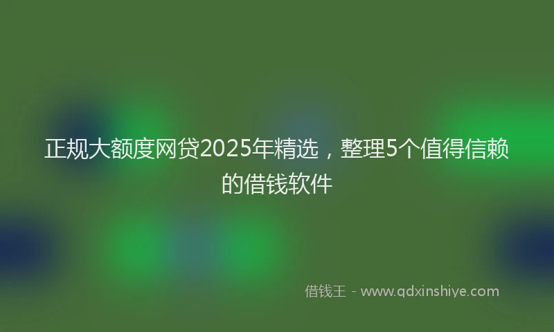 正规大额度网贷2025年精选，整理5个值得信赖的借钱软件