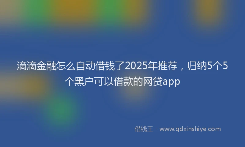 滴滴金融怎么自动借钱了2025年推荐，归纳5个5个黑户可以借款的网贷app