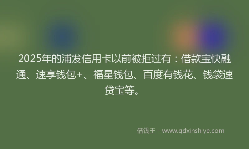 2025年的浦发信用卡以前被拒过有：借款宝快融通、速享钱包+、福星钱包、百度有钱花、钱袋速贷宝等。