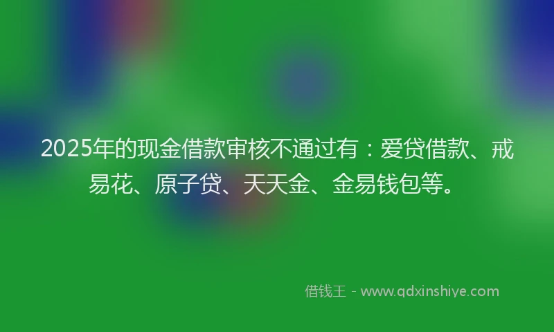 2025年的现金借款审核不通过有：爱贷借款、戒易花、原子贷、天天金、金易钱包等。