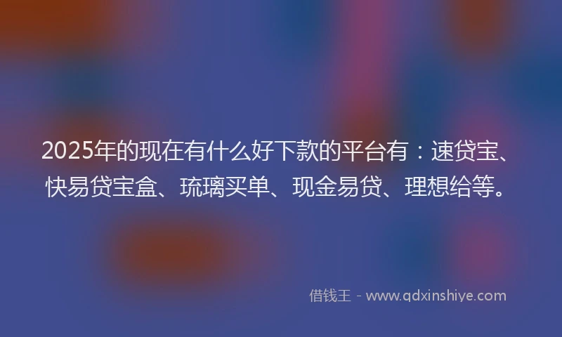 2025年的现在有什么好下款的平台有：速贷宝、快易贷宝盒、琉璃买单、现金易贷、理想给等。
