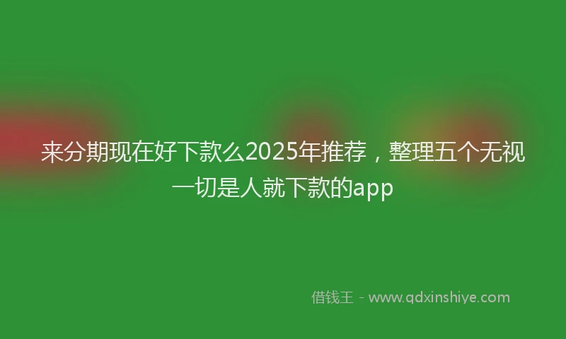 来分期现在好下款么2025年推荐，整理五个无视一切是人就下款的app