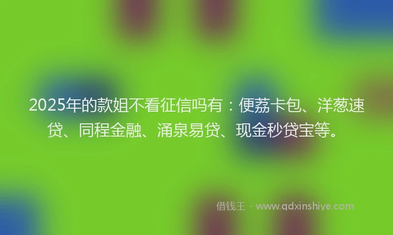 2025年的款姐不看征信吗有：便荔卡包、洋葱速贷、同程金融、涌泉易贷、现金秒贷宝等。