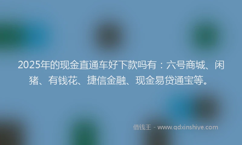 2025年的现金直通车好下款吗有：六号商城、闲猪、有钱花、捷信金融、现金易贷通宝等。