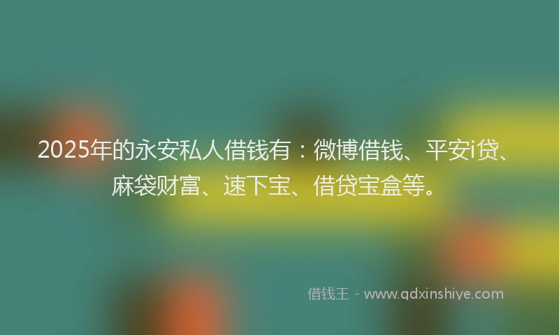 2025年的永安私人借钱有：微博借钱、平安i贷、麻袋财富、速下宝、借贷宝盒等。