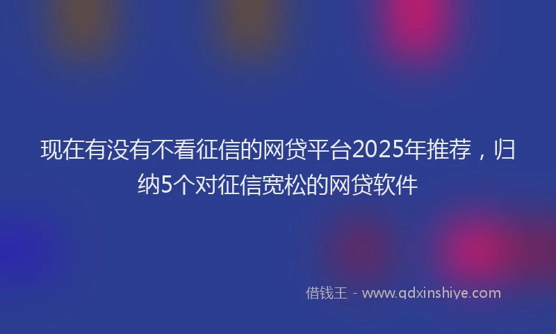 现在有没有不看征信的网贷平台2025年推荐，归纳5个对征信宽松的网贷软件