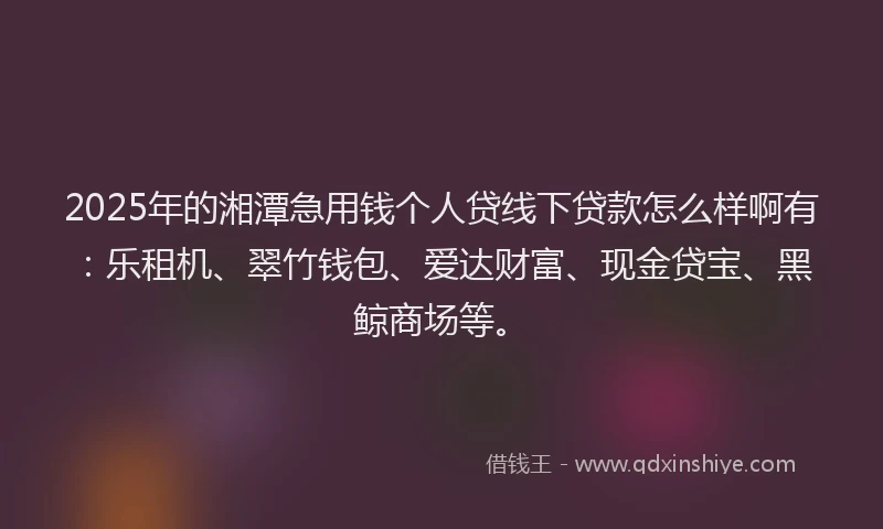 2025年的湘潭急用钱个人贷线下贷款怎么样啊有：乐租机、翠竹钱包、爱达财富、现金贷宝、黑鲸商场等。