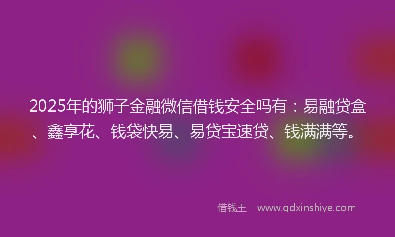 2025年的狮子金融微信借钱安全吗有：易融贷盒、鑫享花、钱袋快易、易贷宝速贷、钱满满等。