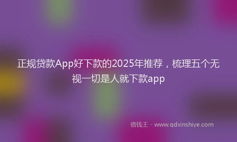 正规贷款App好下款的2025年推荐，梳理五个无视一切是人就下款app