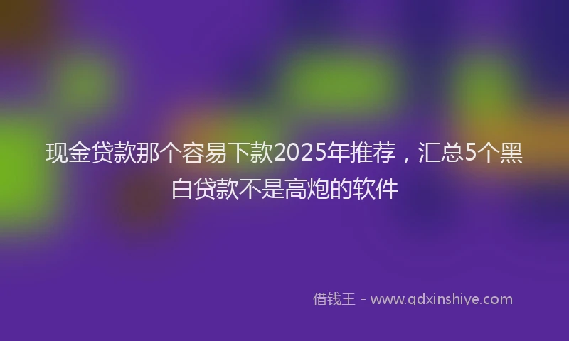 现金贷款那个容易下款2025年推荐，汇总5个黑白贷款不是高炮的软件