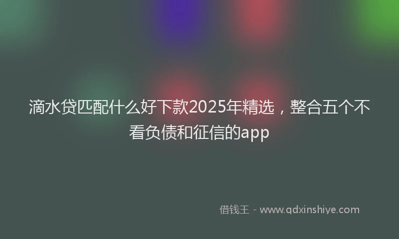 滴水贷匹配什么好下款2025年精选，整合五个不看负债和征信的app
