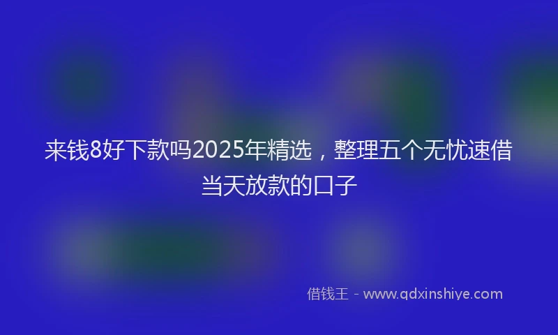 来钱8好下款吗2025年精选，整理五个无忧速借当天放款的口子