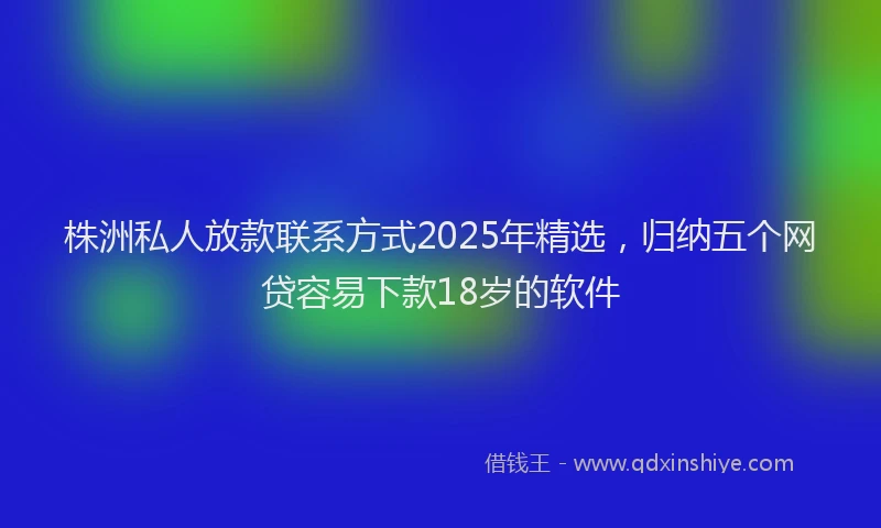 株洲私人放款联系方式2025年精选，归纳五个网贷容易下款18岁的软件
