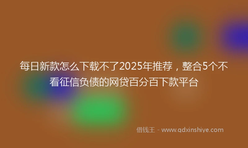 每日新款怎么下载不了2025年推荐，整合5个不看征信负债的网贷百分百下款平台
