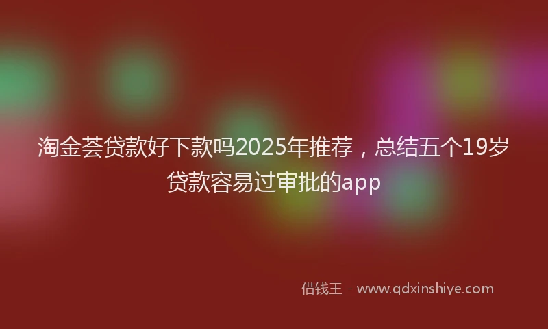 淘金荟贷款好下款吗2025年推荐，总结五个19岁贷款容易过审批的app