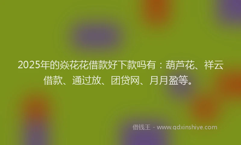 2025年的焱花花借款好下款吗有：葫芦花、祥云借款、通过放、团贷网、月月盈等。