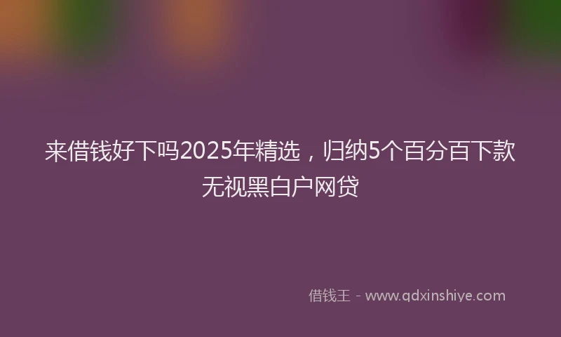 来借钱好下吗2025年精选，归纳5个百分百下款无视黑白户网贷