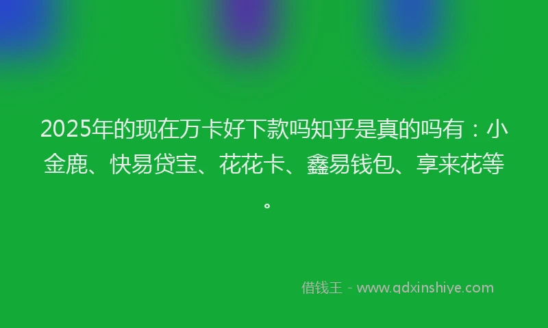2025年的现在万卡好下款吗知乎是真的吗有：小金鹿、快易贷宝、花花卡、鑫易钱包、享来花等。