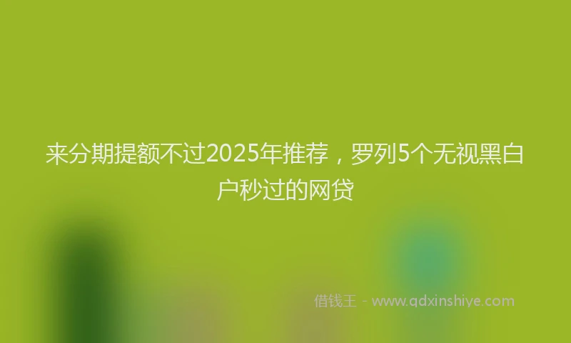 来分期提额不过2025年推荐，罗列5个无视黑白户秒过的网贷
