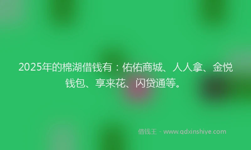 2025年的棉湖借钱有：佑佑商城、人人拿、金悦钱包、享来花、闪贷通等。