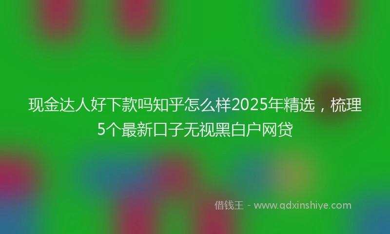 现金达人好下款吗知乎怎么样2025年精选，梳理5个最新口子无视黑白户网贷