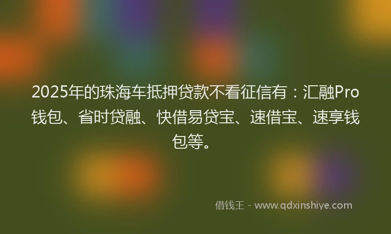 2025年的珠海车抵押贷款不看征信有：汇融Pro钱包、省时贷融、快借易贷宝、速借宝、速享钱包等。