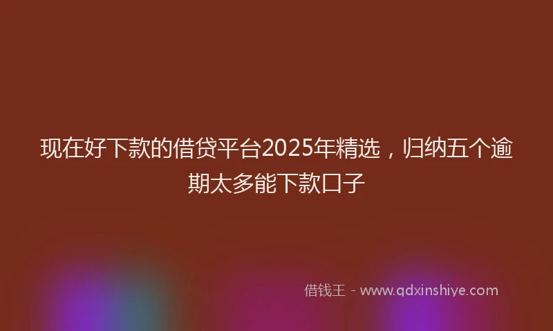 现在好下款的借贷平台2025年精选，归纳五个逾期太多能下款口子