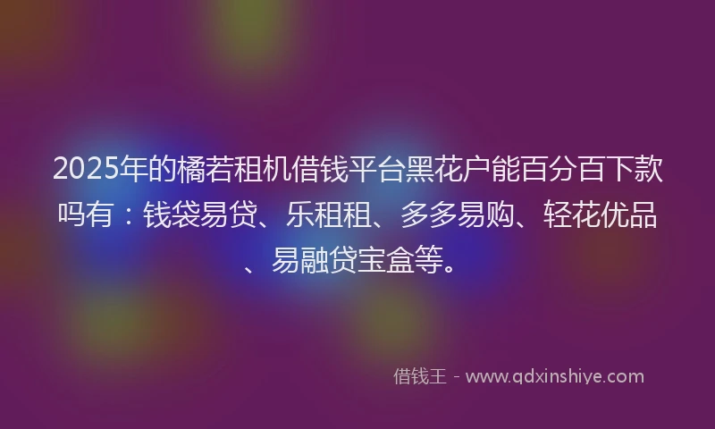 2025年的橘若租机借钱平台黑花户能百分百下款吗有：钱袋易贷、乐租租、多多易购、轻花优品、易融贷宝盒等。