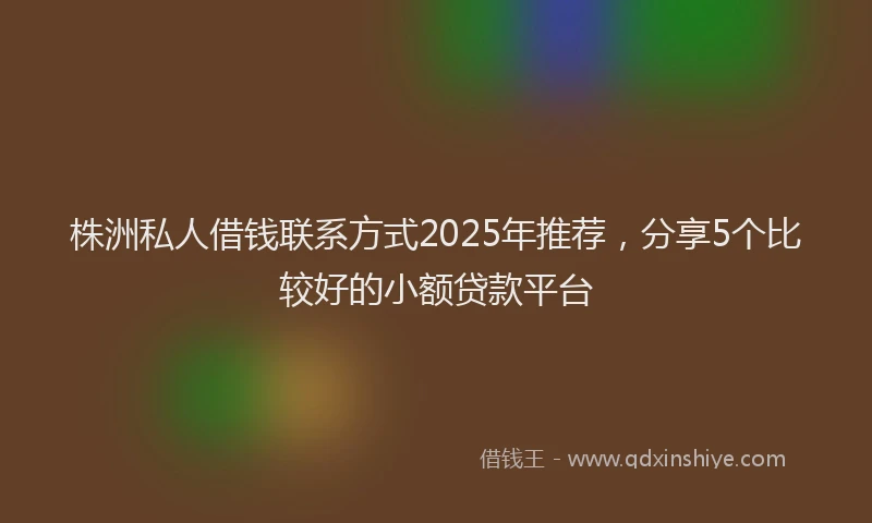 株洲私人借钱联系方式2025年推荐，分享5个比较好的小额贷款平台