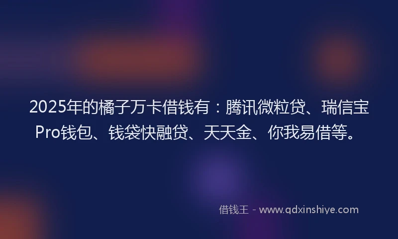 2025年的橘子万卡借钱有：腾讯微粒贷、瑞信宝Pro钱包、钱袋快融贷、天天金、你我易借等。