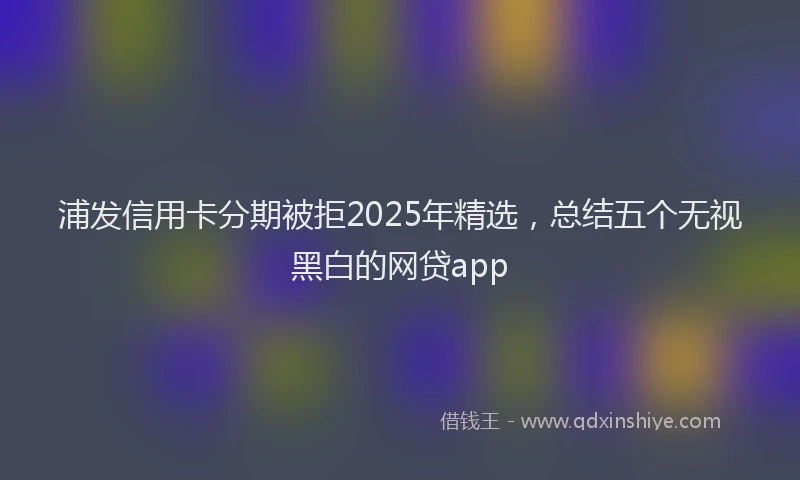 浦发信用卡分期被拒2025年精选，总结五个无视黑白的网贷app