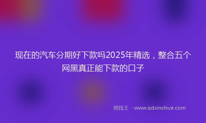 现在的汽车分期好下款吗2025年精选，整合五个网黑真正能下款的口子
