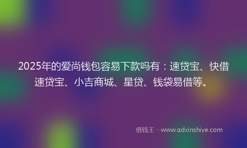 2025年的爱尚钱包容易下款吗有：速贷宝、快借速贷宝、小吉商城、星贷、钱袋易借等。