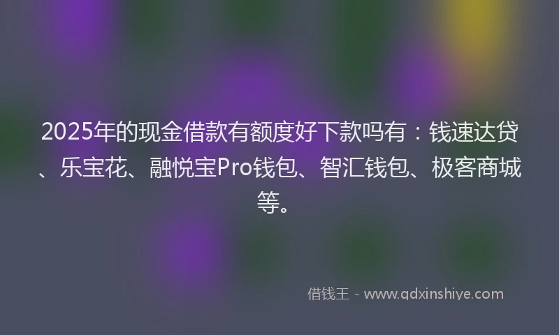 2025年的现金借款有额度好下款吗有：钱速达贷、乐宝花、融悦宝Pro钱包、智汇钱包、极客商城等。