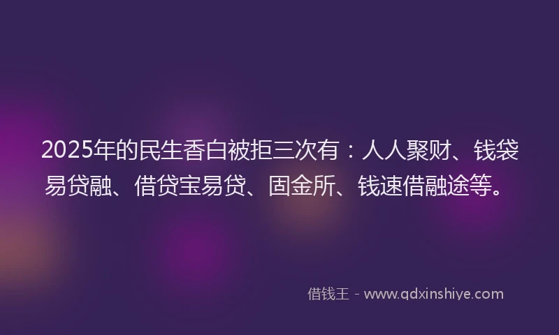 2025年的民生香白被拒三次有：人人聚财、钱袋易贷融、借贷宝易贷、固金所、钱速借融途等。