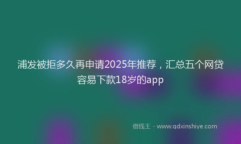 浦发被拒多久再申请2025年推荐，汇总五个网贷容易下款18岁的app