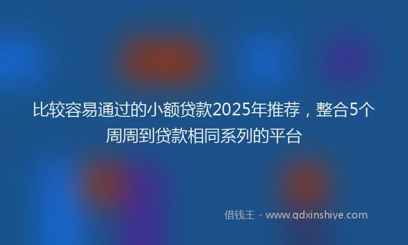 比较容易通过的小额贷款2025年推荐，整合5个周周到贷款相同系列的平台
