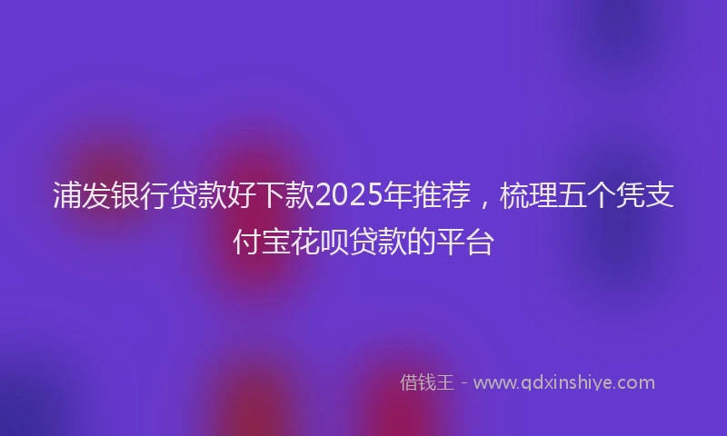 浦发银行贷款好下款2025年推荐，梳理五个凭支付宝花呗贷款的平台