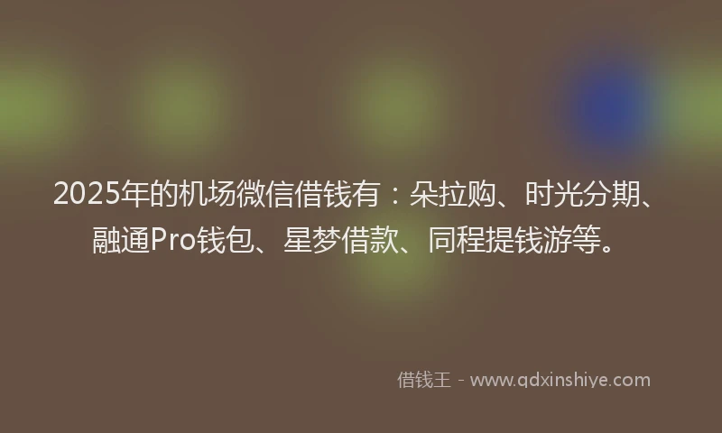 2025年的机场微信借钱有：朵拉购、时光分期、融通Pro钱包、星梦借款、同程提钱游等。