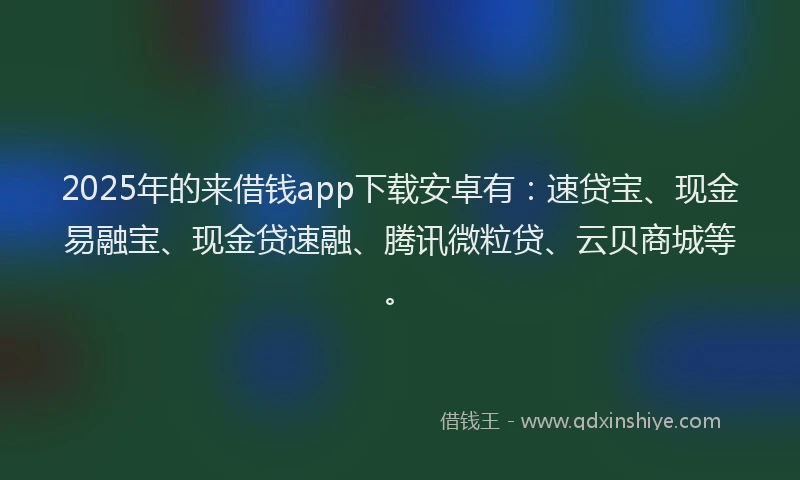 2025年的来借钱app下载安卓有：速贷宝、现金易融宝、现金贷速融、腾讯微粒贷、云贝商城等。