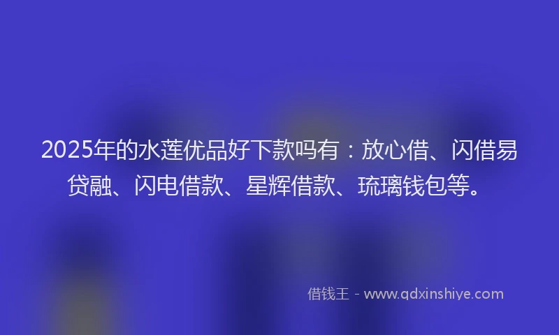 2025年的水莲优品好下款吗有：放心借、闪借易贷融、闪电借款、星辉借款、琉璃钱包等。