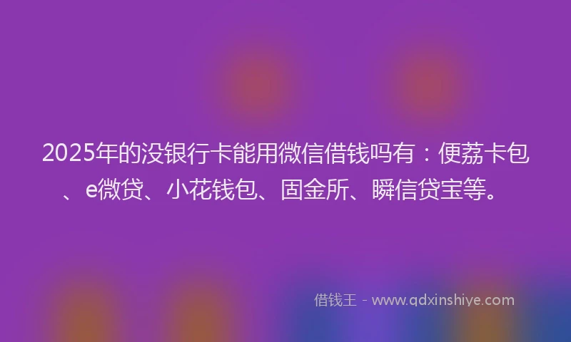 2025年的没银行卡能用微信借钱吗有：便荔卡包、e微贷、小花钱包、固金所、瞬信贷宝等。